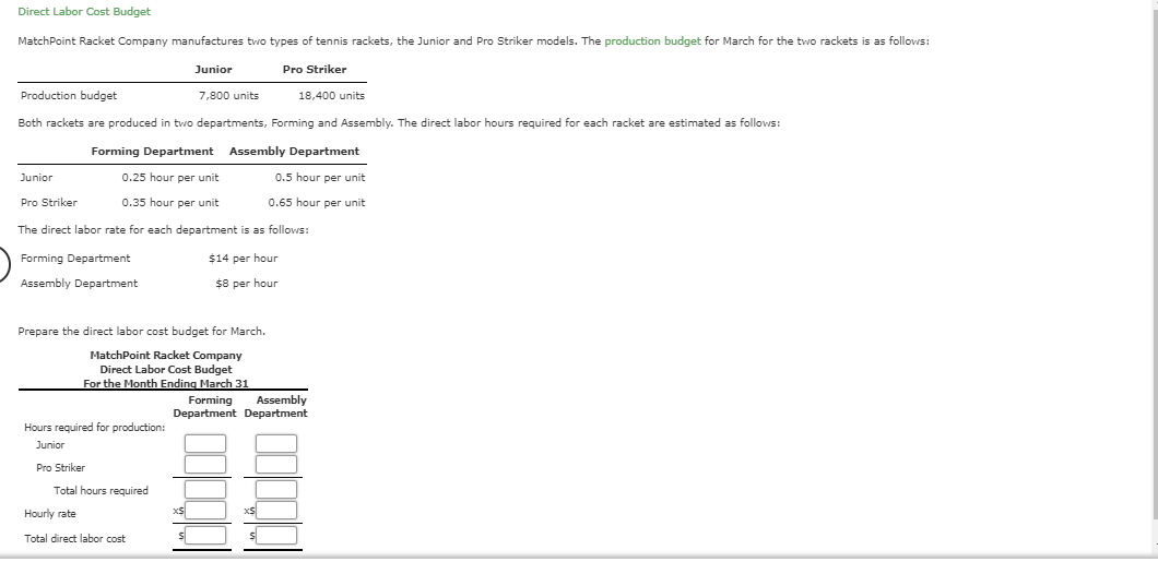 Direct Labor Cost Budget
MatchPoint Racket Company manufactures two types
tennis rackets, the Junior and Pro Striker models. The production budget for March for the two rackets is as follows:
Pro Striker
Junior
Production budget
7,800 units
18,400 units
Both rackets are produced in two departmentts, Forming and Assembly. The direct labor hours required for each racket are estimated as follows:
Assembly Department
Forming Department
0.25 hour per unit
0.5 hour per unit
Junior
0.65 hour per unit
Pro Striker
0.35 hour per unit
The direct labor rate for each department is as follows:
$14 per hour
Forming Department
$8 per hour
Assembly Department
Prepare the direct labor cost budget for March
MatchPoint Racket Company
Direct Labor Cost Budget
For the Month Ending March 31
Forming
Assembly
Department Department
Hours required for production:
Junior
Pro Striker
Total hours required
xS
xS
Hourly rate
Total direct labor cost
