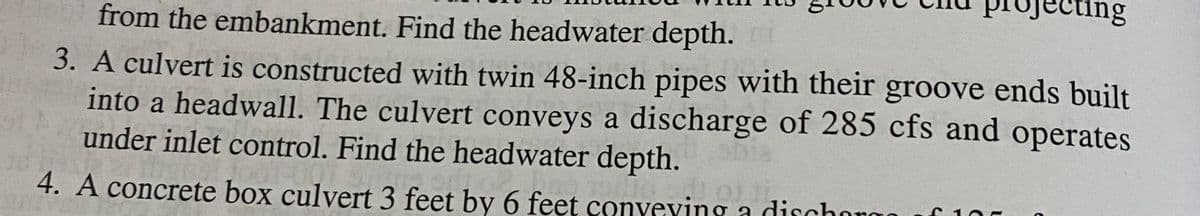 ting
from the embankment. Find the headwater depth.
3. A culvert is constructed with twin 48-inch pipes with their groove ends built
into a headwall. The culvert conveys a discharge of 285 cfs and operates
under inlet control. Find the headwater depth.
4. A concrete box culvert 3 feet by 6 feet conveving a dischoro
