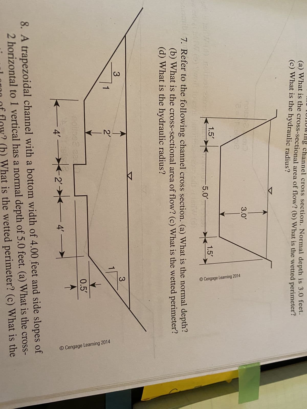 channel cross section. Normal depth is 3.0 feet.
(a) What is the cross-sectional area of flow? (b) What is the wetted perimeter?
(c) What is the hydraulic radius?
3.0
1.5'
1.5'
-5.0'-
W (0) woll
w ort
a 7. Refer to the following channel cross section. (a) What is the normal depth?
(b) What is the cross-sectional area of flow? (c) What is the wetted perimeter?
(d) What is the hydraulic radius?
3.
3.
1
2'
0.5'
4'–
2'-
-4-
4' >
8. A trapezoidal channel with a bottom width of 4.00 feet and side slopes of
2 horizontal to 1 vertical has a normal depth of 5.0 feet. (a) What is the cross-
l oron of flow? (b) What is the wetted perimeter? (c) What is the
O Cengage Learning 2014
