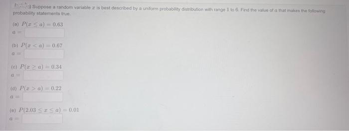 Suppose a random variable z is best described by a uniform probability distribution with range 1 to 6. Find the value of a that makes the following
probability statements true.
(a) P(a ≤ a) 0.63
G=
(b) P(r <a) = 0.67
(c) P(ra) 0.34
(d) P(a> a) = 0.22
(0) P(2.03 ≤ ≤ a) = 0.01
a=