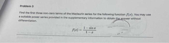 Problem 3
Find the first three non-zero terms of the Maclaurin series for the following function f(x). You may use
a suitable power series provided in the supplementary information to obtain the answer without
differentiation.
f(x)=
1-sin z
1 a