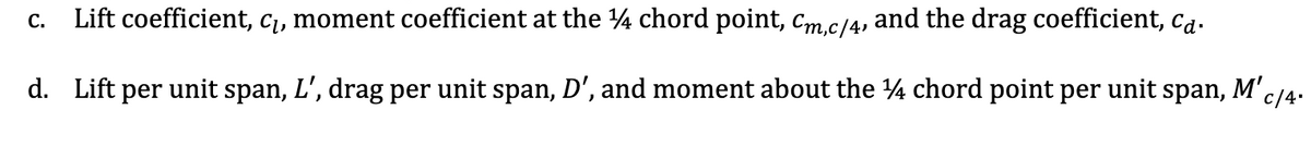 Lift coefficient, c₁, moment coefficient at the ¼ chord point, Cm,c/4, and the drag coefficient, ca.
d. Lift per unit span, L', drag per unit span, D', and moment about the 14 chord point per unit span, M'c/4-
C.