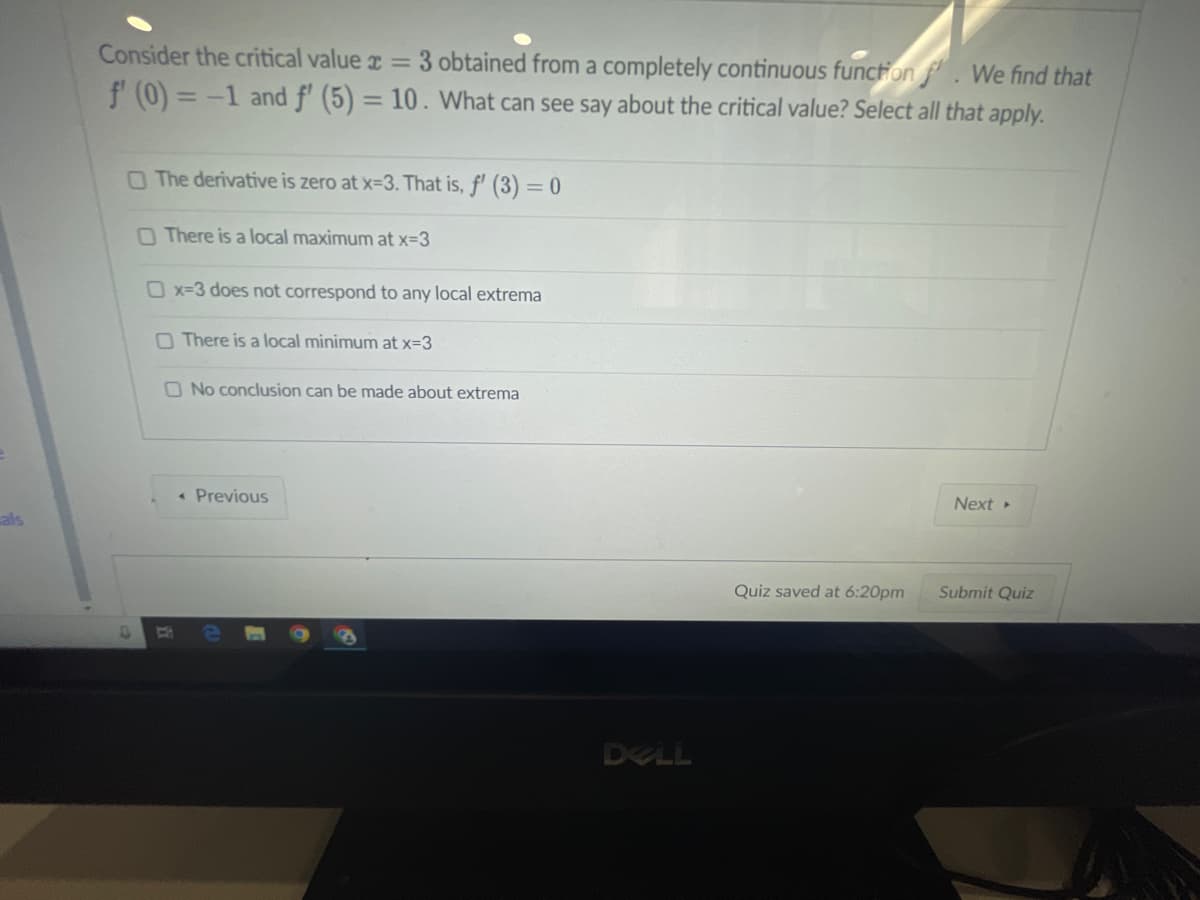 als
Consider the critical value = 3 obtained from a completely continuous function. We find that
f' (0) = -1 and f' (5) = 10. What can see say about the critical value? Select all that apply.
O The derivative is zero at x=3. That is, f' (3) = 0
O There is a local maximum at x=3
O x=3 does not correspond to any local extrema
B C
There is a local minimum at x=3
No conclusion can be made about extrema
< Previous
DELL
Quiz saved at 6:20pm
Next ▸
Submit Quiz