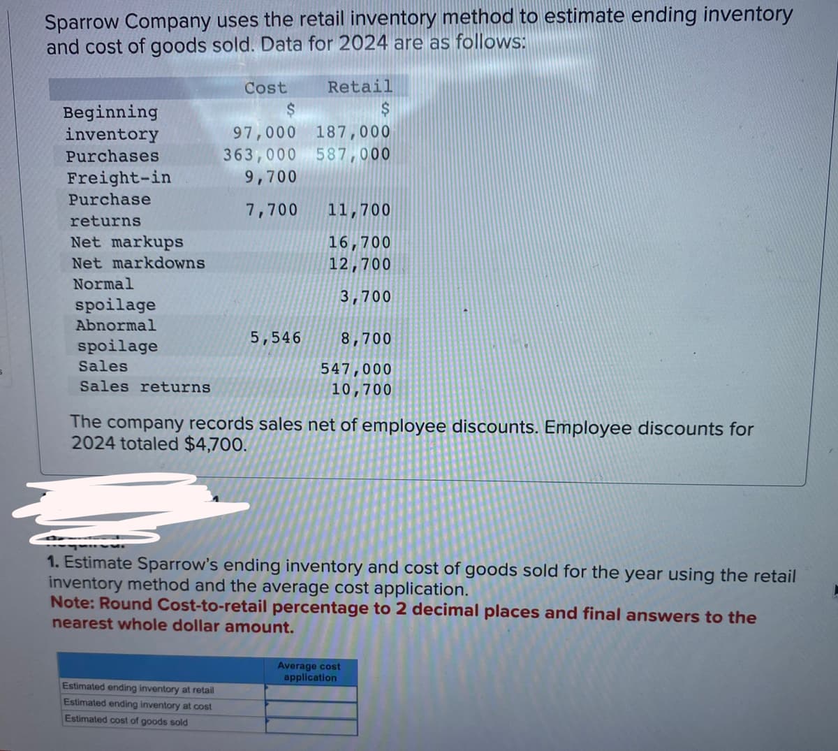 Sparrow Company uses the retail inventory method to estimate ending inventory
and cost of goods sold. Data for 2024 are as follows:
Beginning
inventory
Purchases
Freight-in
Purchase
returns
Net markups
Net markdowns
Normal
spoilage
Abnormal
spoilage
Sales
Sales returns
Cost
Estimated ending inventory at retail
Estimated ending inventory at cost
Estimated cost of goods sold
Retail
$
97,000 187,000
363,000
587,000
9,700
7,700
5,546
11,700
16,700
12,700
3,700
8,700
547,000
10,700
The company records sales net of employee discounts. Employee discounts for
2024 totaled $4,700.
1. Estimate Sparrow's ending inventory and cost of goods sold for the year using the retail
inventory method and the average cost application.
Note: Round Cost-to-retail percentage to 2 decimal places and final answers to the
nearest whole dollar amount.
Average cost
application