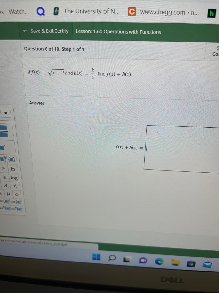 es - Watch... Q
X
>
In
2 log
А. V.
- Save & Exit Certify Lesson: 1.6b Operations with Functions
H @
cc() cot ()
cc() cot ()
The University of N... C www.chegg.com > h...
Question 6 of 10, Step 1 of 1
If f(x)=√x + 7 and h(x) =
Answer
ng.com/Portal/Lesson/lesson certify
6
, find f(x) + h(x).
X
f(x) + h(x) =
0
DELL
D
5
Co