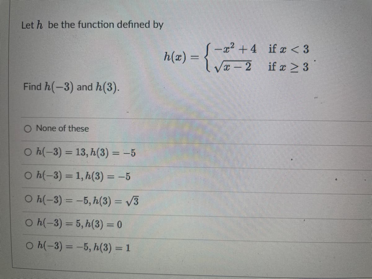 Leth be the function defined by
Find h(-3) and h(3).
O None of these
O h(-3) = 13, h(3) = -5
O h(-3) = 1, h(3) = -5
○ h(-3) = −5, h(3) = √3
O h(-3) = 5, h(3) = 0
O h(-3) = -5, h(3) = 1
h(x) =
-² +4
√x-2
if x < 3
if x > 3