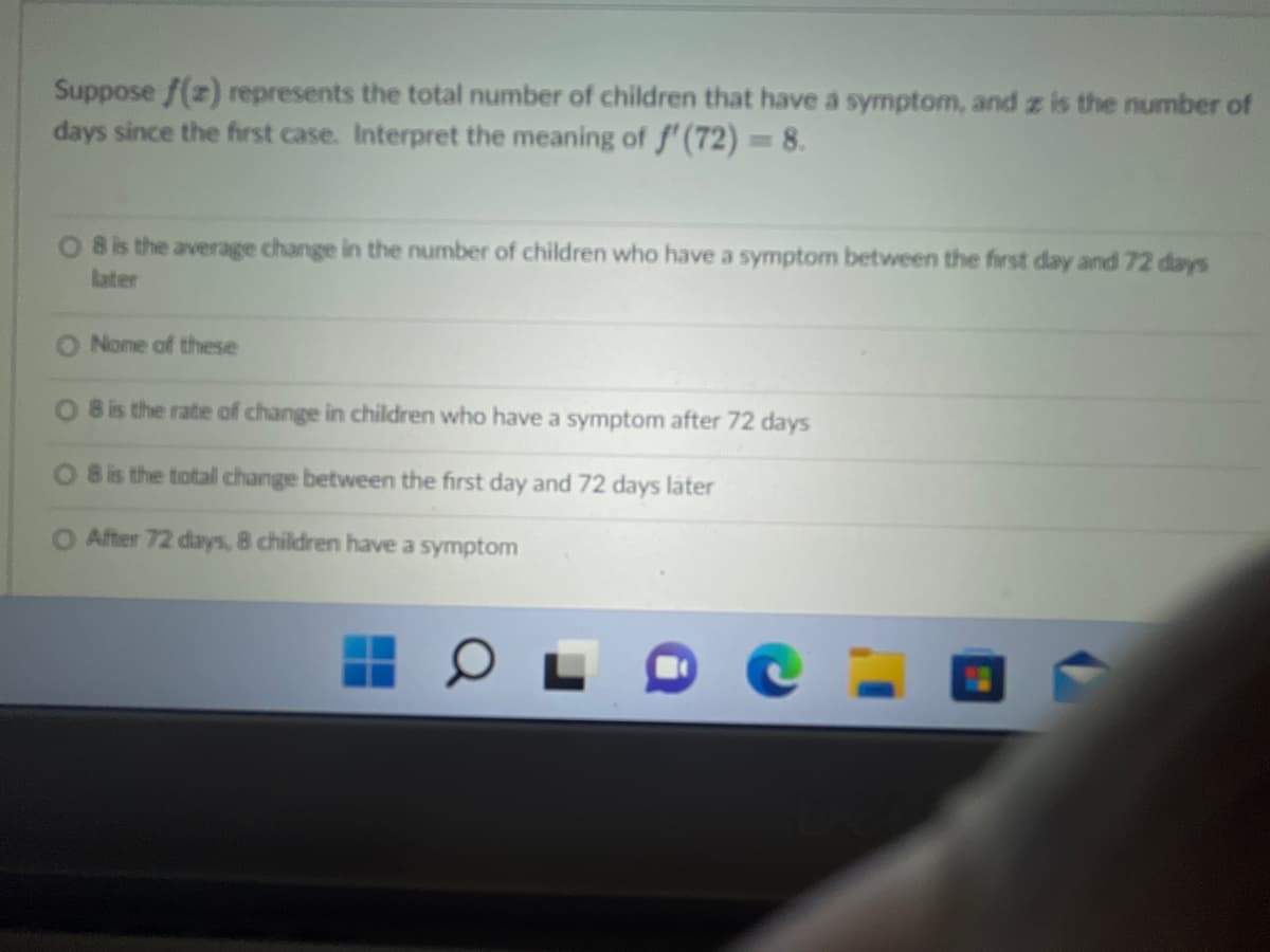 Suppose f(z) represents the total number of children that have a symptom, and z is the number of
days since the first case. Interpret the meaning of f'(72) = 8.
8 is the average change in the number of children who have a symptom between the first day and 72 days
later
None of these
O 8 is the rate of change in children who have a symptom after 72 days
8 is the total change between the first day and 72 days later
O After 72 days, 8 children have a symptom