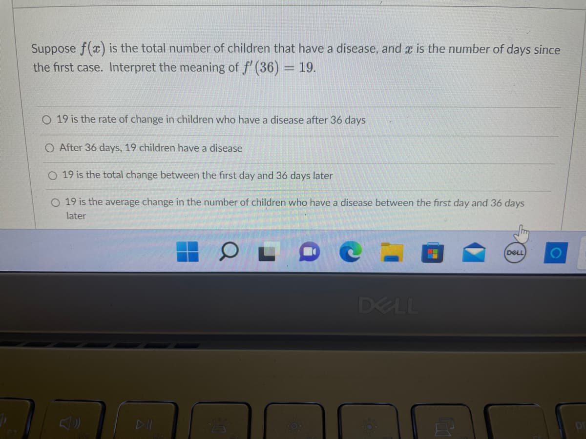 Suppose f(x) is the total number of children that have a disease, and is the number of days since
the first case. Interpret the meaning of f' (36) = 19.
O 19 is the rate of change in children who have a disease after 36 days
O After 36 days, 19 children have a disease
O 19 is the total change between the first day and 36 days later
O 19 is the average change in the number of children who have a disease between the first day and 36 days
later
O
DELL
DELL