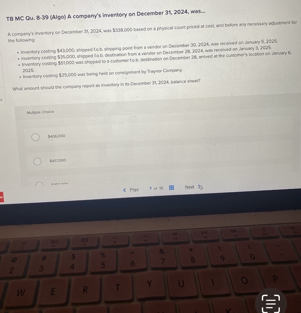 es
-
TB MC Qu. 8-39 (Algo) A company's inventory on December 31, 2024, was...
A company's inventory on December 31, 2024, was $338,000 based on a physical count priced at cost, and before any necessary adjustment for
the following:
• Inventory costing $43,000, shipped f.o.b. shipping point from a vendor on December 30, 2024, was received on January 5, 2025.
• Inventory costing $35,000, shipped f.o.b. destination from a vendor on December 28, 2024, was received on January 3, 2025.
• Inventory costing $51,000 was shipped to a customer f.o.b. destination on December 28, arrived at the customer's location on January 6,
2025.
• Inventory costing $25,000 was being held on consignment by Traynor Company.
What amount should the company report as inventory in its December 31, 2024, balance sheet?
W
Multiple Choice
#
3
$406,000
$457,000
#103.000
20
F3
E
$
4
F4
R
%
5
F5
T
< Prev 7 of 16
6
87
&
K
F7
U
Next
* CO
8
DII
F8
1
9
F9
1
O
0
J
F10
{}
41
FIL