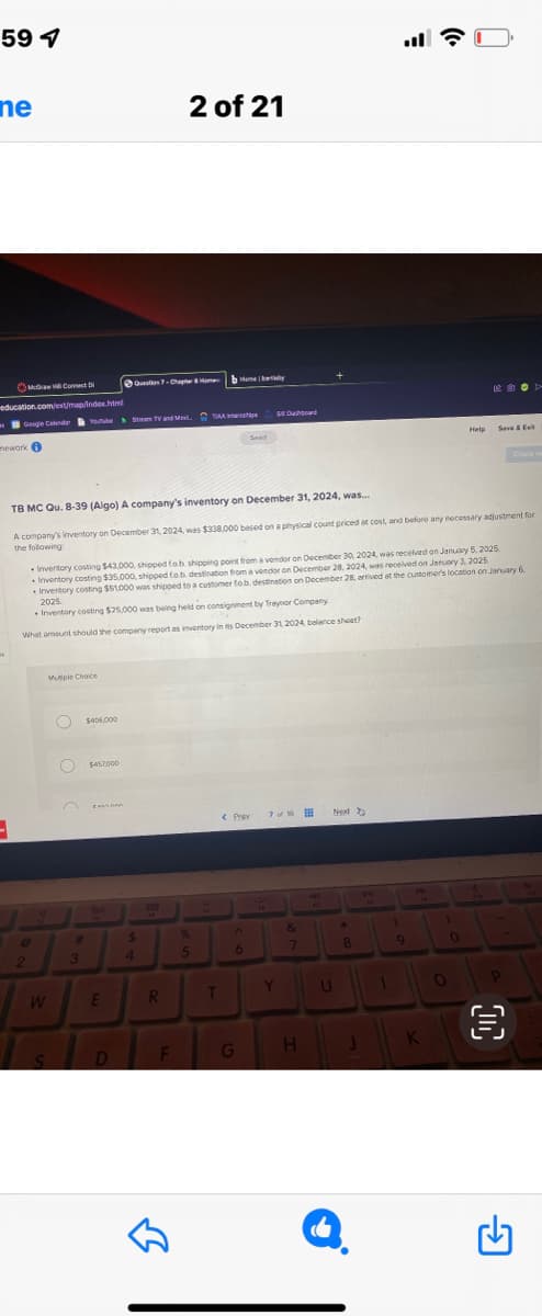 597
ne
education.com/ext/map/index.html
McGraw Connect Di
mework i
1
Google Calendar Youtube Stream TV and Moxi. T
2
Mutiple Choice
W
S
O $457.000
#
TB MC Qu. 8-39 (Algo) A company's inventory on December 31, 2024, was...
A company's inventory on December 31, 2024, was $338,000 based on a physical count priced at cost, and before any necessary adjustment for
the following:
$406,000
3
• Inventory costing $43,000, shipped fob shipping point from a vendor on December 30, 2024, was received on January 5, 2025.
Inventory costing $35,000, shipped fo.b. destination from a vendor on December 28, 2024, was received on January 3, 2025
Inventory costing $51,000 was shipped to a customer fo.b. destination on December 28, arrived at the customer's location on January 6,
2025.
Inventory costing $25,000 was being held on consignment by Traynor Company
What amount should the company report as inventory In its December 31, 2024, balance sheet?
Cann
Question 7 Chapter 8 Home
E
D
$
2 of 21
4
128
R
F
bombay
%
5
T
< Prev
Sved
6
Sushboard
G
7 of %6
Y
&
7
H
2
Next
U
*
8
1
1
9
W
K
Help
0
O
南
Sve & Ext
3
D>
→