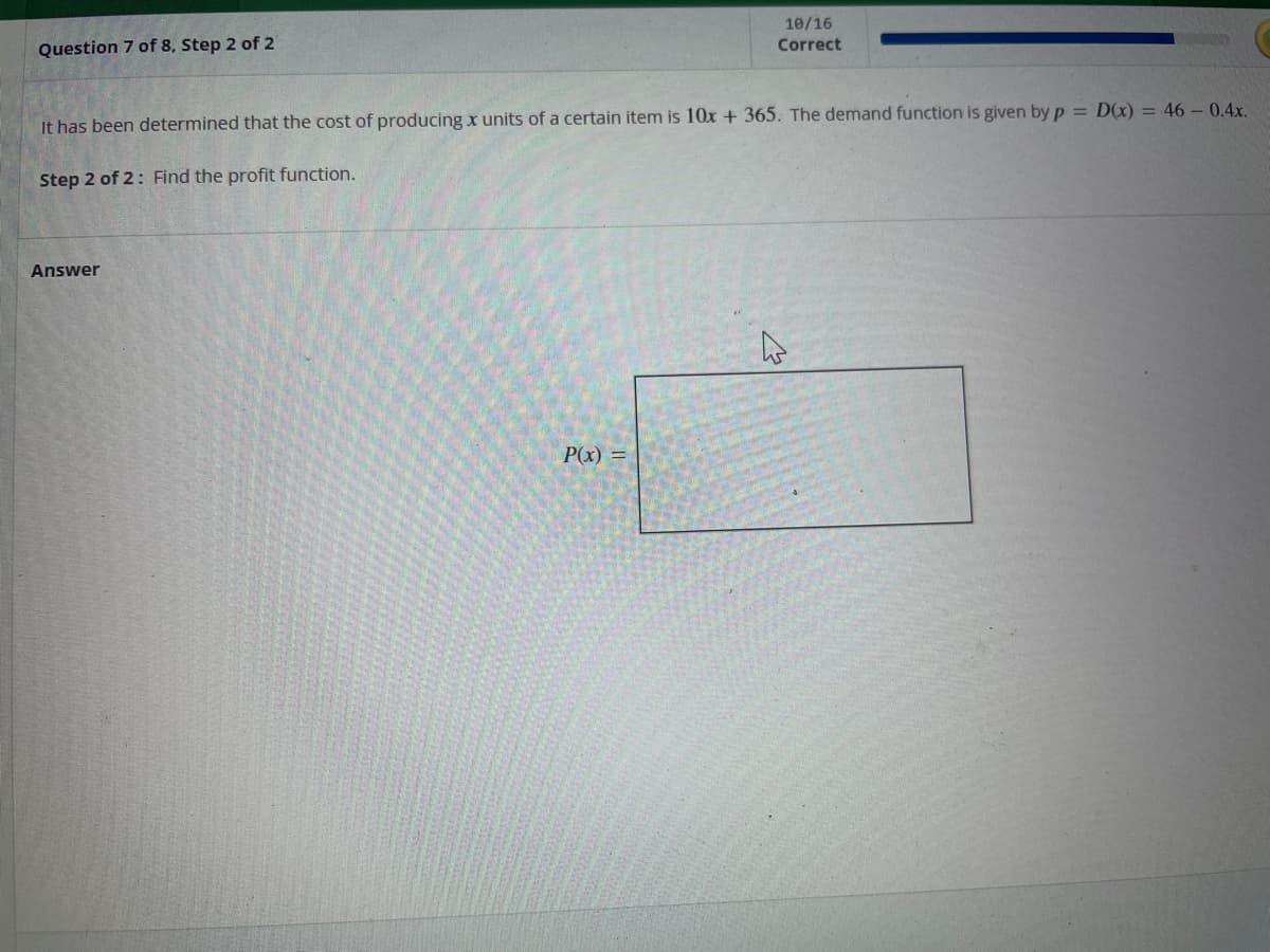 Question 7 of 8, Step 2 of 2
It has been determined that the cost of producing x units of a certain item is 10x + 365. The demand function is given by p= D(x) = 46 - 0.4x.
Step 2 of 2: Find the profit function.
Answer
10/16
Correct
P(x) =