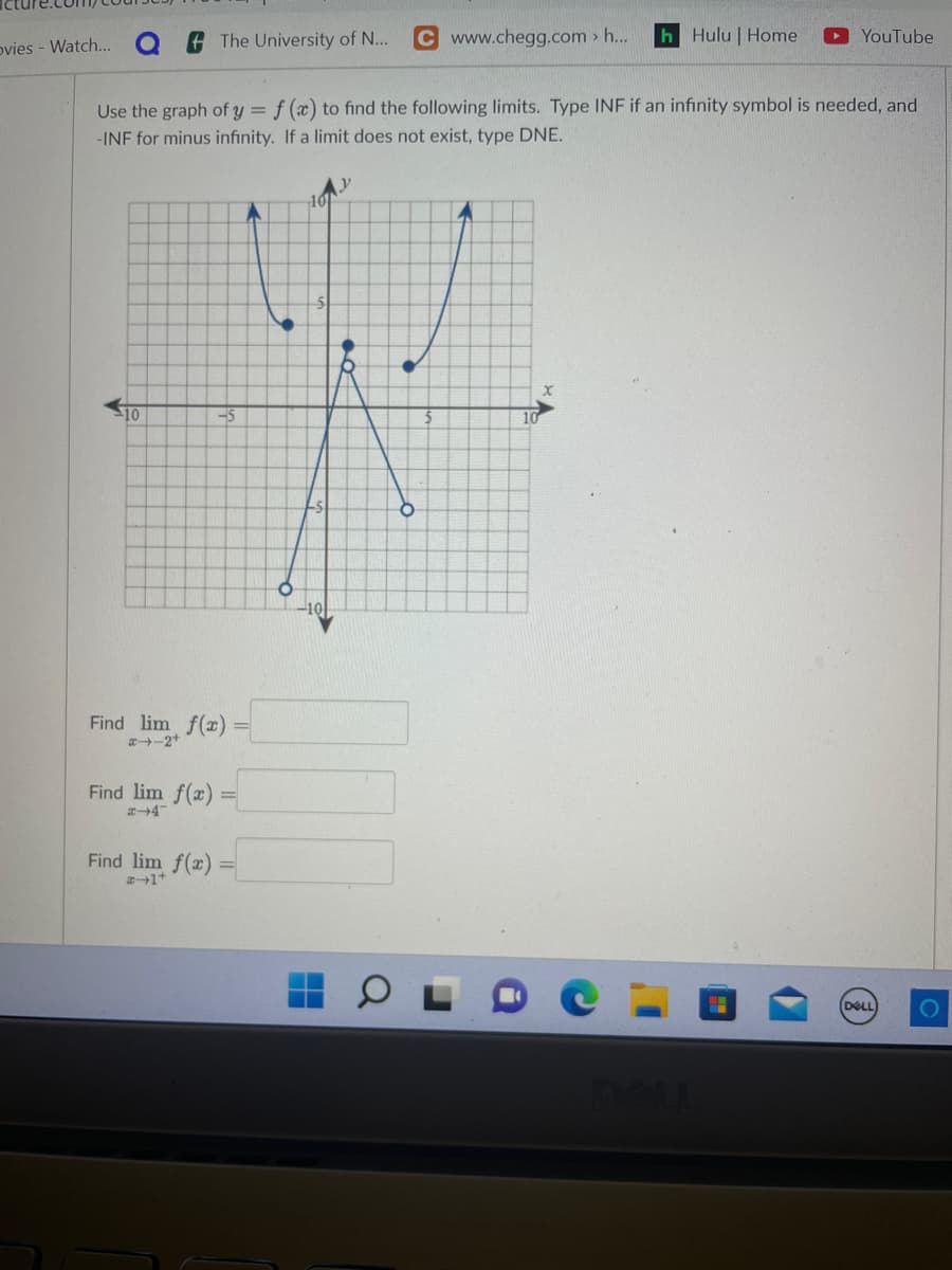 ovies - Watch...
The University of N... C www.chegg.com > h...
10
Use the graph of y = f(x) to find the following limits. Type INF if an infinity symbol is needed, and
-INF for minus infinity. If a limit does not exist, type DNE.
-5
Find lim f(x) =
x-2+
Find lim f(x) =
Find lim f(x)=
#+1+
101
-10
h Hulu | Home
10
YouTube
H
DELL