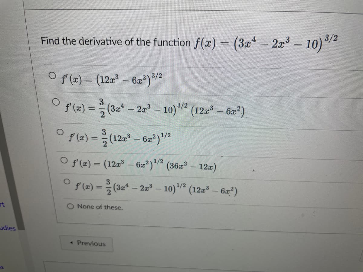 rt
udies
IS
Find the derivative of the function f(x) = (3x4 - 2x³ - 10) ³/2
–
O f'(x) = (12x³ - 6x²) ³/2
ƒ'(x) =
2
f'(x) =
=(122³-62²) ¹/2
O f'(x) = (127³ - 6x²) ¹/² (36x² - 12z)
1/2
3/2
(3x² – 2x³ - 10) ³/² (12x³ – 6x²)
3
-
f'(x) =
< Previous
(3x4 - 2x³-10)¹/2 (12x³ – 6x²)
O None of these.