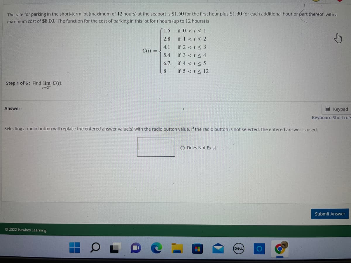 The rate for parking in the short-term lot (maximum of 12 hours) at the seaport is $1.50 for the first hour plus $1.30 for each additional hour or part thereof, with a
maximum cost of $8.00. The function for the cost of parking in this lot for thours (up to 12 hours) is
Step 1 of 6: Find lim C(t).
1-2
Answer
C(t) =
Ⓒ2022 Hawkes Learning
1.5
2.8
4.1
5.4
6.7.
8
if 0 < t < 1
if 1 < t < 2
if 2 < t < 3
if 3 < t < 4
if 4 < t <≤ 5
if 5 < t ≤ 12
Selecting a radio button will replace the entered answer value(s) with the radio button value. If the radio button is not selected, the entered answer is used.
O Does Not Exist
Keypad
Keyboard Shortcuts
(DELL
Submit Answer
