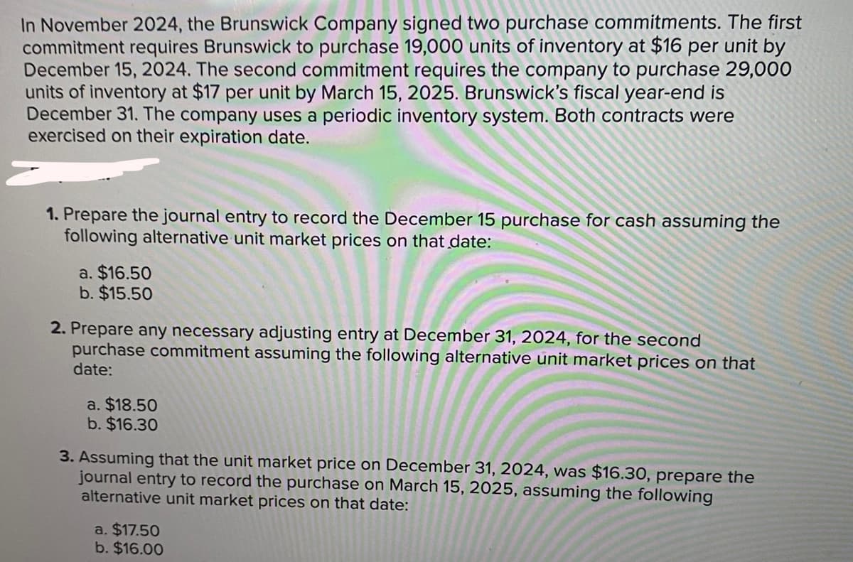 In November 2024, the Brunswick Company signed two purchase commitments. The first
commitment requires Brunswick to purchase 19,000 units of inventory at $16 per unit by
December 15, 2024. The second commitment requires the company to purchase 29,000
units of inventory at $17 per unit by March 15, 2025. Brunswick's fiscal year-end is
December 31. The company uses a periodic inventory system. Both contracts were
exercised on their expiration date.
1. Prepare the journal entry to record the December 15 purchase for cash assuming the
following alternative unit market prices on that date:
a. $16.50
b. $15.50
2. Prepare any necessary adjusting entry at December 31, 2024, for the second
purchase commitment assuming the following alternative unit market prices on that
date:
a. $18.50
b. $16.30
3. Assuming that the unit market price on December 31, 2024, was $16.30, prepare the
journal entry to record the purchase on March 15, 2025, assuming the following
alternative unit market prices on that date:
a. $17.50
b. $16.00