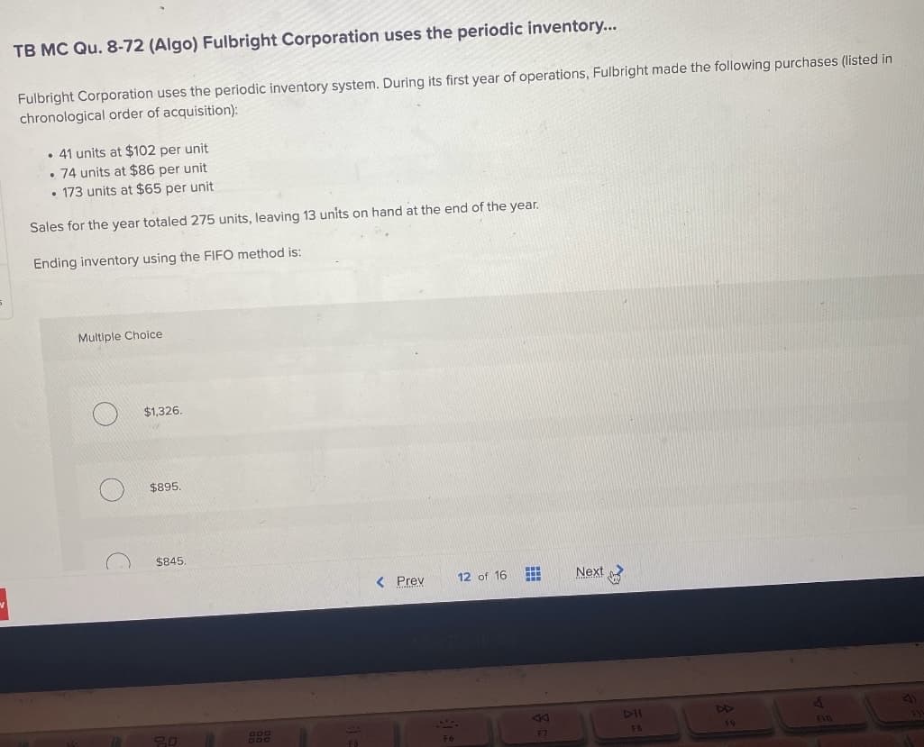 TB MC Qu. 8-72 (Algo) Fulbright Corporation uses the periodic inventory...
Fulbright Corporation uses the periodic inventory system. During its first year of operations, Fulbright made the following purchases (listed in
chronological order of acquisition):
. 41 units at $102 per unit
.74 units at $86 per unit
• 173 units at $65 per unit
Sales for the year totaled 275 units, leaving 13 units on hand at the end of the year.
Ending inventory using the FIFO method is:
Multiple Choice
O
O
C
$1,326.
$895.
$845.
20
GDD
< Prev
F6
12 of 16
F7
Next
DII
FB
F9
F10
1