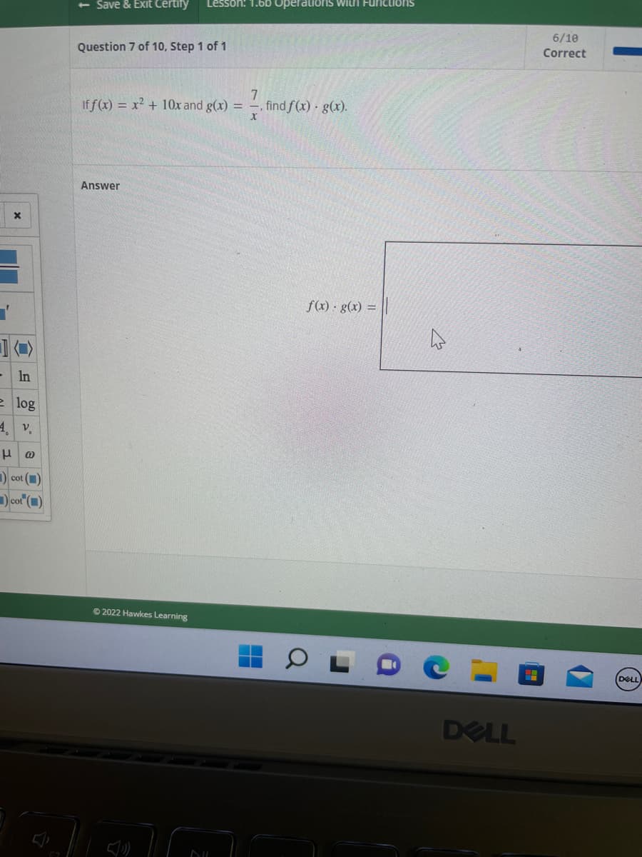 1
- In
e log
4. v.
μ @
cot (1)
cot (1)
- Save & Exit Certify Lesson: 1.60 Operations with Functions
Question 7 of 10, Step 1 of 1
7
If f(x) = x² + 10x and g(x) = —, find ƒ(x) · g(x).
Answer
Ⓒ2022 Hawkes Learning
DIL
f(x) · g(x) =
Q
DELL
HH
6/10
Correct
DELL