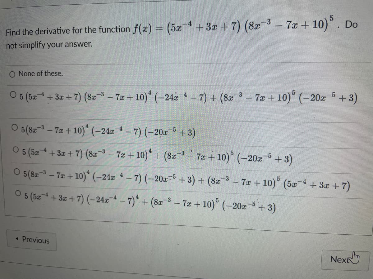 Find the derivative for the function f(x) = (5x+3x+7) (8x-³-7x+10) 5. Do
not simplify your answer.
O None of these.
O 5 (5x+3x+7) (8x-³-7x+10) (-24x4 - 7) + (8x³ - 7x + 10) (-20x−5+3)
O 5 (82³-7z+10) (-244-7) (-20x-5 +3)
○ 5 (5x4 + 3x + 7) (8x-³-7x+10) + (8x-³-7x+10) 5 (-20x5+3)
O 5 (8x-3-7x+10) (-24x4-7) (-20x5 + 3) + (8x-³-7x+10) 5 (5x+3x+7)
O 5 (5x+3x+7) (-24x4 - 7) + (8x-3-7x+10) 5 (-20x5+3)
◄ Previous
Next