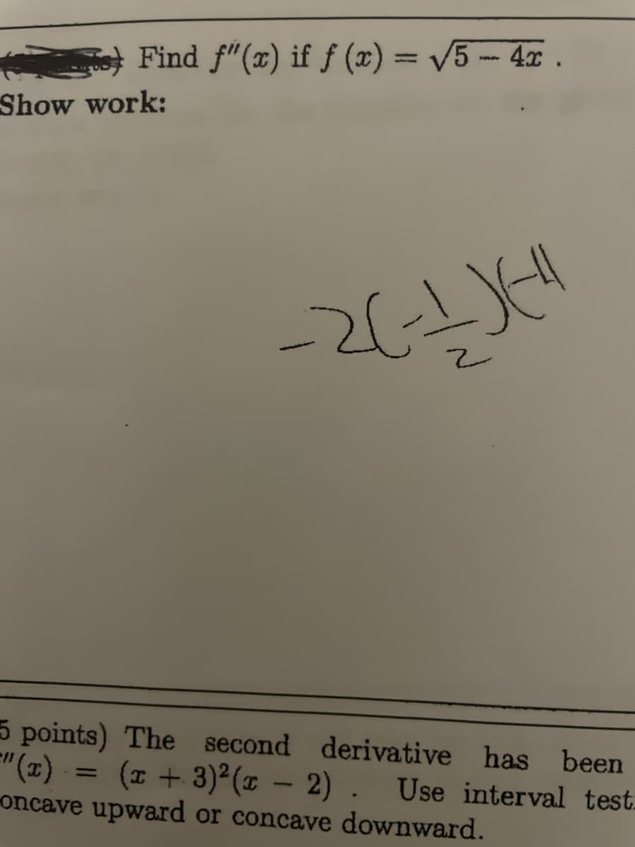 Find f"(x) if fƒ (x) = √√√5 - 4x.
Show work:
=
-2(-1)(-4
5 points) The
second
derivative has been
(x + 3)²(x − 2). Use interval test.
oncave upward or concave downward.