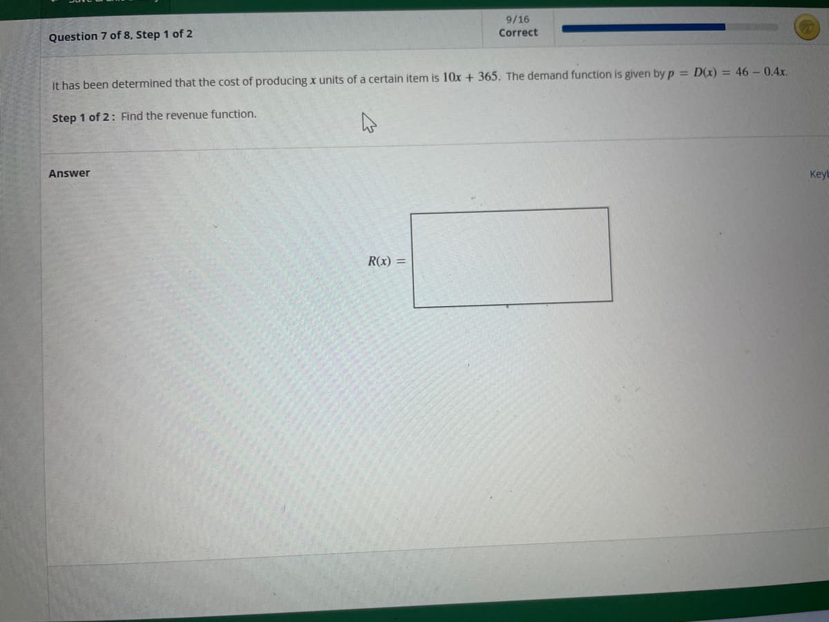 Question 7 of 8, Step 1 of 2
It has been determined that the cost of producing x units of a certain item is 10x + 365. The demand function is given by p = D(x) = 46 - 0.4x.
Step 1 of 2: Find the revenue function.
Answer
9/16
Correct
R(x) =
Keyb