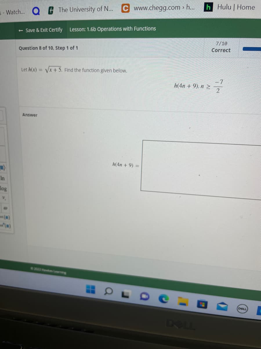 5-Watch... Q
In
log
V.
@
The University of N...
- Save & Exit Certify Lesson: 1.6b Operations with Functions
Question 8 of 10, Step 1 of 1
Answer
C www.chegg.com > h...
Let h(x) = √√x + 5. Find the function given below.
©2022 Hawkes Learning
h(4n+ 9) =
h Hulu | Home
h(4n+ 9), n >
DOLL
7/10
Correct
DELL