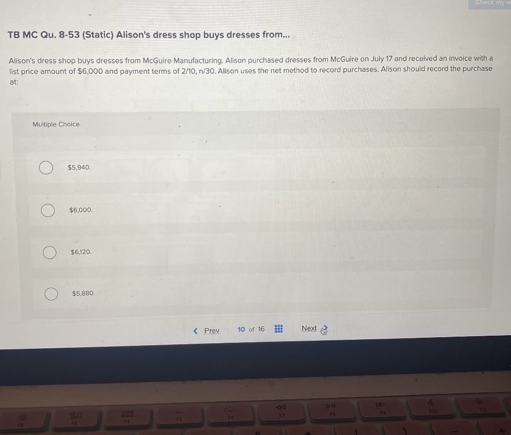 TB MC Qu. 8-53 (Static) Alison's dress shop buys dresses from...
Alison's dress shop buys dresses from McGuire Manufacturing. Alison purchased dresses from McGuire on July 17 and received an invoice with a
list price amount of $6,000 and payment terms of 2/10, n/30. Alison uses the net method to record purchases. Alison should record the purchase
at:
Sof
F2
Multiple Choice
O
O
$5,940.
$6,000.
$6,120.
$5,880.
20
F3
F4
F5
< Prev
F6
10 of 16
F7
Next
FB
F9
4
Check my v
FIG
F11