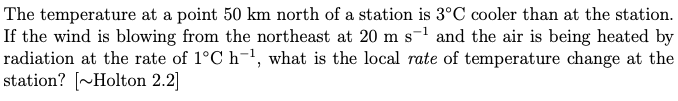 The temperature at a point 50 km north of a station is 3°C cooler than at the station.
If the wind is blowing from the northeast at 20 m s-¹ and the air is being heated by
radiation at the rate of 1°C h-¹, what is the local rate of temperature change at the
station? [~Holton 2.2]