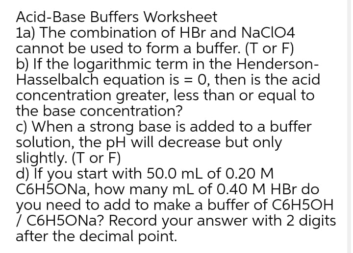 Acid-Base Buffers Worksheet
la) The combination of HBr and NaCIO4
cannot be used to form a buffer. (T or F)
b) If the logarithmic term in the Henderson-
Hasselbalch equation is = 0, then is the acid
concentration greater, less than or equal to
the base concentration?
c) When a strong base is added to a buffer
solution, the pH will decrease but only
slightly. (T or F)
d) If you start with 50.0 mL of 0.20 M
C6H5ONA, how many mL of 0.40 M HBr do
you need to add to make a buffer of C6H5OH
/ C6H5ONA? Record your answer with 2 digits
after the decimal point.
