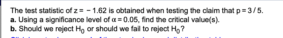 The test statistic of z = -1.62 is obtained when testing the claim that p = 3/5.
a. Using a significance level of α = 0.05, find the critical value(s).
b. Should we reject Ho or should we fail to reject Ho?