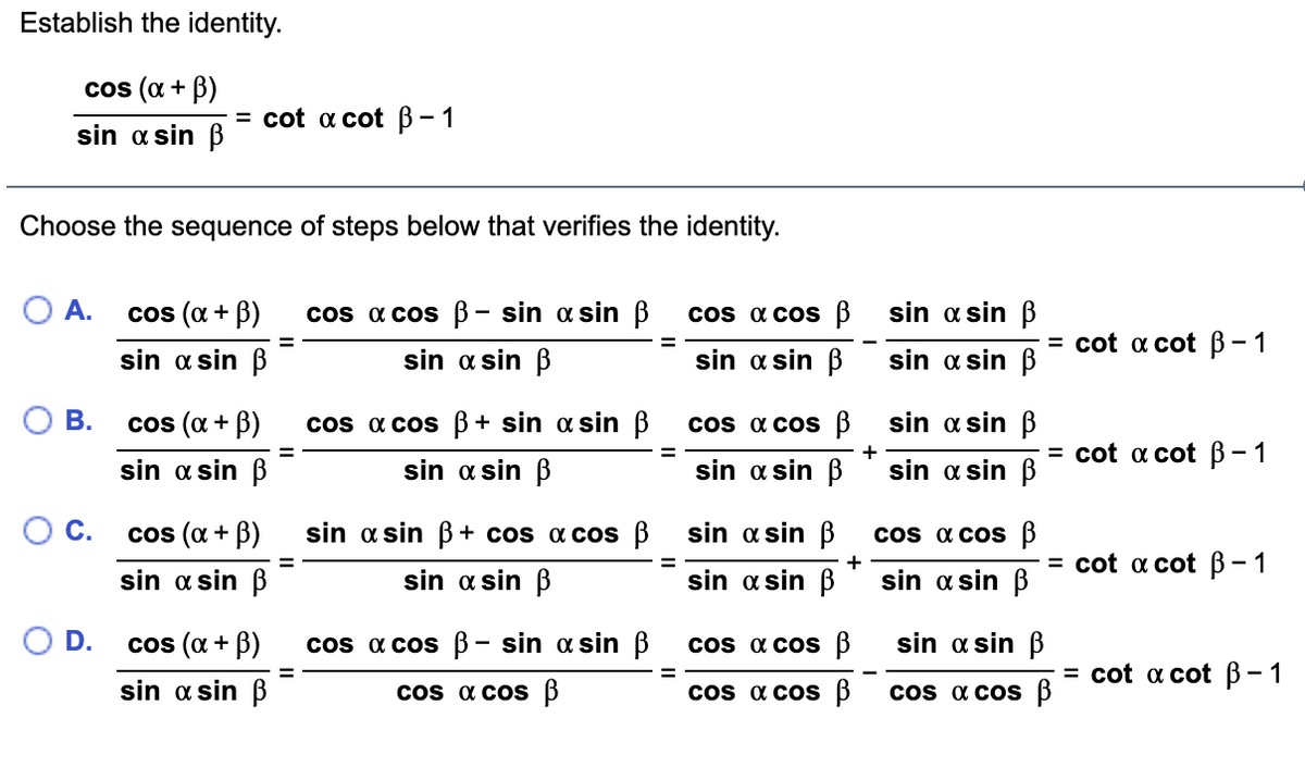 Establish the identity.
cos (a + B)
= cot a cot B-1
sin a sin B
Choose the sequence of steps below that verifies the identity.
O A.
cos (a + B)
cos a cos B- sin a sin B
os a cos 3
sin a sin B
3D cot a cot В- 1
%3D
sin a sin B
sin a sin B
sin a sin B
sin a sin B
В.
cos (α + β)
cos a cos B+ sin a sin B
cs a cos B
sin a sin B
+
= cot a cot B- 1
%3D
sin a sin B
sin a sin B
sin a sin B
sin a sin ß
С.
cos (a + B)
sin a sin B + cos a cos B
sin a sin B
os a cos B
+
3D cot a cot В- 1
%3D
sin a sin B
sin a sin B
sin a sin B
sin a sin B
D.
cos (α + β)
cos a cos B- sin a sin B
cos a cos B
sin a sin B
3 cot a cot В-1
%3D
sin a sin B
cos a cos B
cos a cos B
cos a cos B
