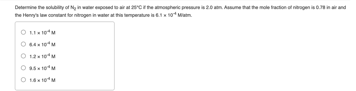 Determine the solubility of N, in water exposed to air at 25°C if the atmospheric pressure is 2.0 atm. Assume that the mole fraction of nitrogen is 0.78 in air and
the Henry's law constant for nitrogen in water at this temperature is 6.1 x 104 M/atm.
1.1 x 104 M
6.4 x 10-4 M
O 1.2 x 104 M
9.5 x 104 M
1.6 x 104 M
