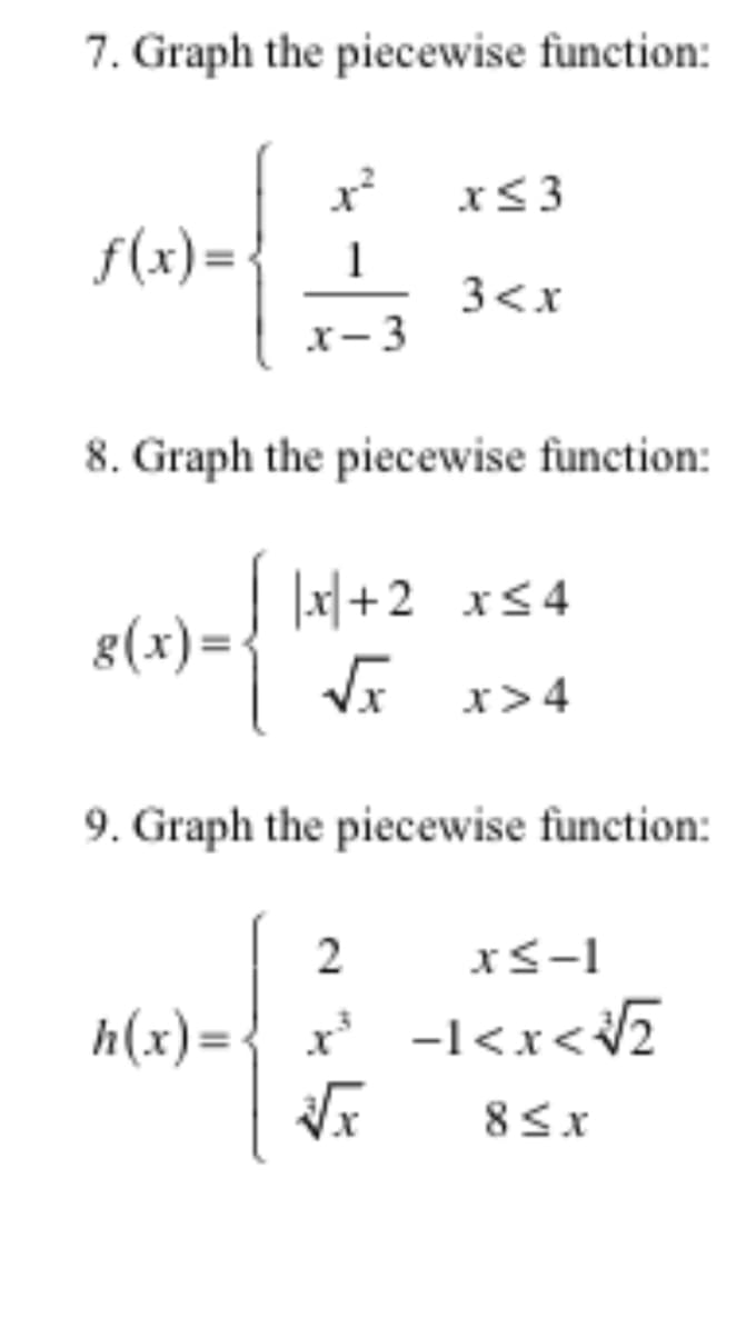 7. Graph the piecewise function:
x<3
f(x)= -
3<x
x- 3
8. Graph the piecewise function:
| |x| +2 xs4
8(x)=
Vx x>4
9. Graph the piecewise function:
2
xS-1
h(x)={ x -1<x<v2
