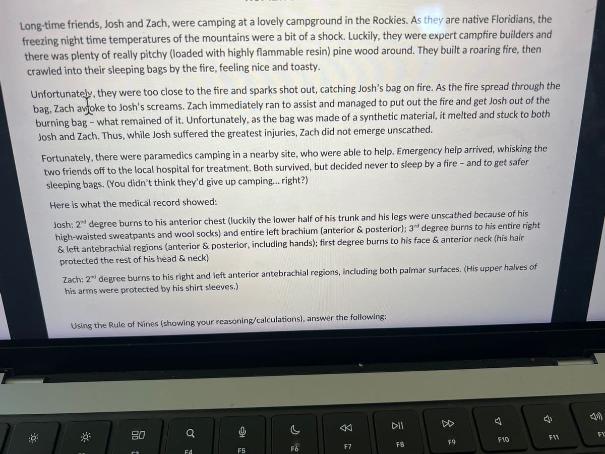 **Title: A Cautionary Tale of Fire Safety While Camping**

**Introduction:**

Long-time friends, Josh and Zach, were camping at a lovely campground in the Rockies. As they are native Floridians, the freezing nighttime temperatures of the mountains were a bit of a shock. Luckily, they were expert campfire builders and there was plenty of really pitchy (loaded with highly flammable resin) pine wood around. They built a roaring fire, then crawled into their sleeping bags by the fire, feeling nice and toasty.

Unfortunately, they were too close to the fire and sparks shot out, catching Josh’s bag on fire. As the fire spread through the bag, Zach awoke to Josh’s screams. Zach immediately ran to assist and managed to put out the fire and get Josh out of the burning bag – what remained of it. Unfortunately, as the bag was made of synthetic material, it melted and stuck to both Josh and Zach. Thus, while Josh suffered the greatest injuries, Zach did not emerge unscathed.

Fortunately, there were paramedics camping in a nearby site, who were able to help. Emergency help arrived, whisking the two friends off to the local hospital for treatment. Both survived, but decided never to sleep by a fire – and to get safer sleeping bags. (You didn’t think they’d give up camping… right?)

**Medical Records:**

Here is what the medical record showed:

- **Josh:** 
  - 2nd degree burns to his anterior chest (luckily the lower half of his trunk and his legs were unscathed because of his high-waisted sweatpants and wool socks) and entire left brachium (anterior & posterior)
  - 3rd degree burns to his entire right & left antebrachial regions (anterior & posterior, including hands)
  - 1st degree burns to his face & anterior neck (his hair protected the rest of his head & neck)
    
- **Zach:**
  - 2nd degree burns to his right and left anterior antebrachial regions, including both palmar surfaces. (His upper halves of his arms were protected by his shirt sleeves.)

**Burn Assessment:**

**Using the Rule of Nines (showing your reasoning/calculations), answer the following questions:**

(Note: The Rule of Nines is a method used in calculating the body surface area affected by burns. Each section of the body is assigned a