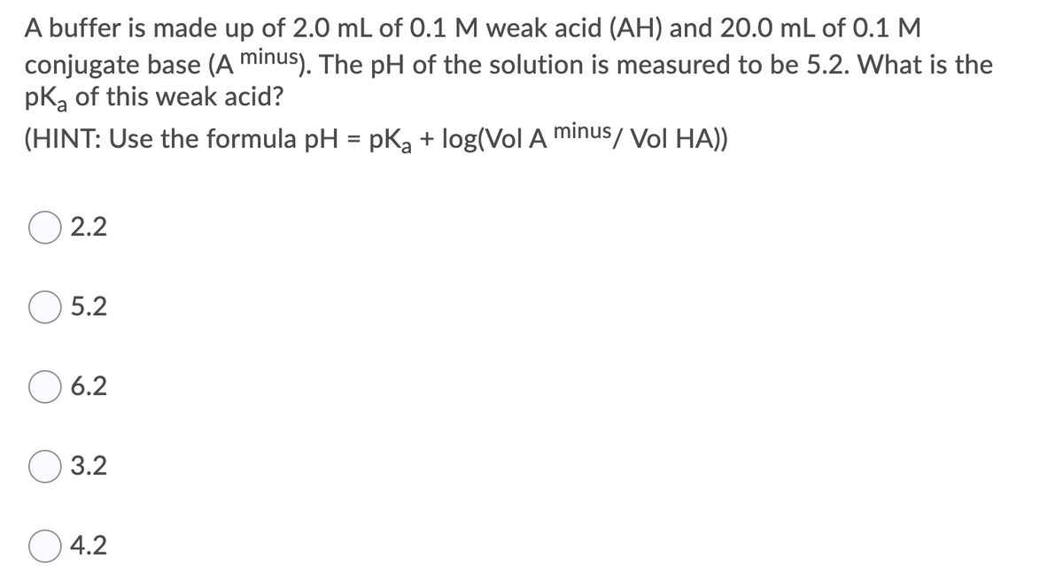 A buffer is made up of 2.0 mL of 0.1 M weak acid (AH) and 20.0 mL of 0.1 M
conjugate base (A minus). The pH of the solution is measured to be 5.2. What is the
pk, of this weak acid?
(HINT: Use the formula pH = pka + log(Vol A minus/ Vol HA))
%3D
2.2
5.2
6.2
3.2
4.2
