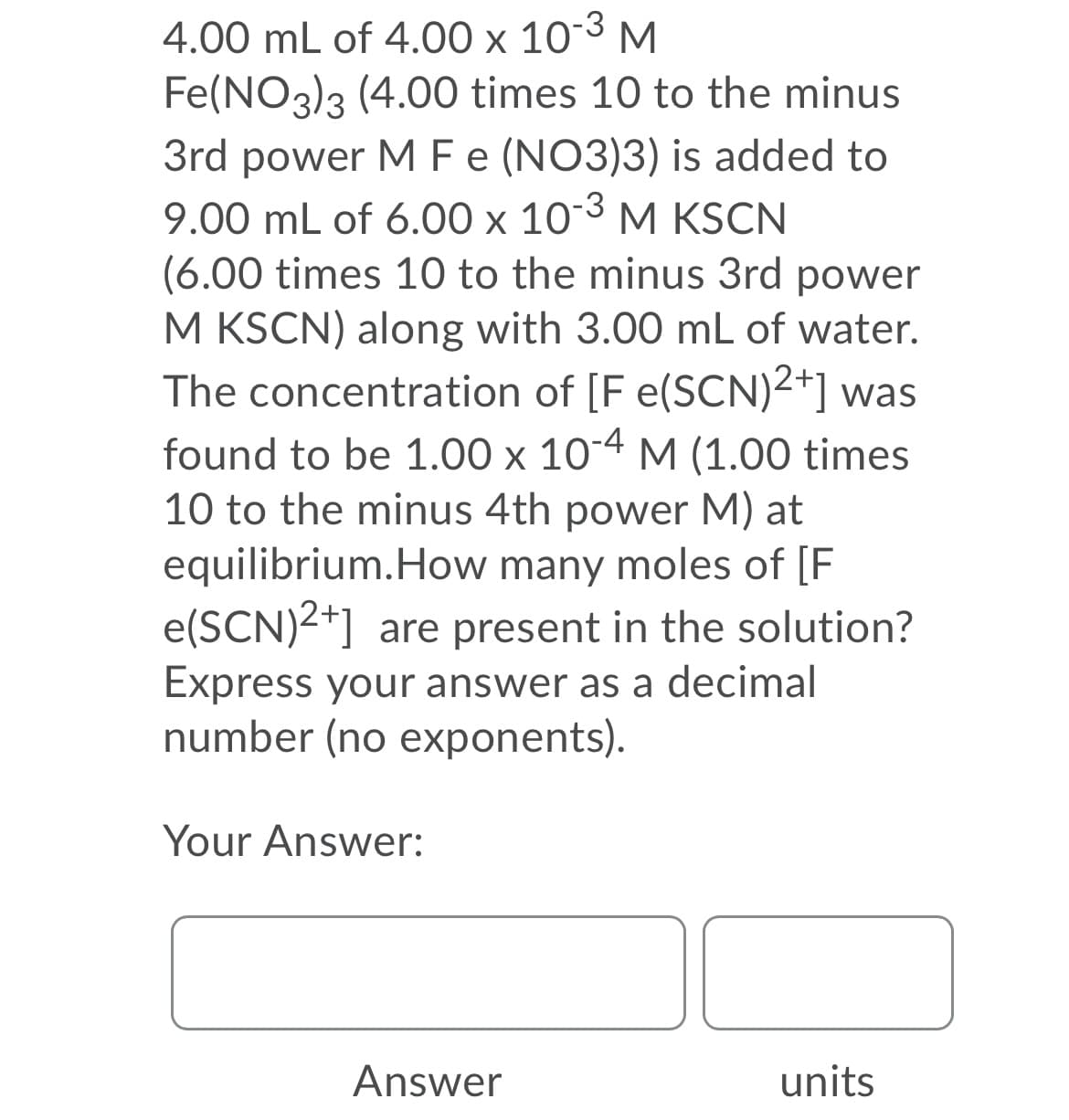 4.00 mL of 4.00 x 103 M
Fe(NO3)3 (4.00 times 10 to the minus
3rd power MFe (NO3)3) is added to
9.00 mL of 6.00 x 103 M KSCN
(6.00 times 10 to the minus 3rd power
M KSCN) along with 3.00 mL of water.
The concentration of [F e(SCN)2+] was
found to be 1.00 x 10-4 M (1.00 times
10 to the minus 4th power M) at
equilibrium.How many moles of [F
e(SCN)2+] are present in the solution?
Express your answer as a decimal
number (no exponents).
Your Answer:
Answer
units
