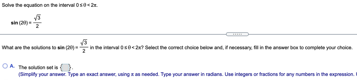 Solve the equation on the interval 0<0< 2T.
V3
sin (20) =
2
What are the solutions to sin (20) =
in the interval 0<0<2n? Select the correct choice below and, if necessary, fill in the answer box to complete your choice.
O A.
The solution set is { }.
(Simplify your answer. Type an exact answer, using t as needed. Type your answer in radians. Use integers or fractions for any numbers in the expression. I
