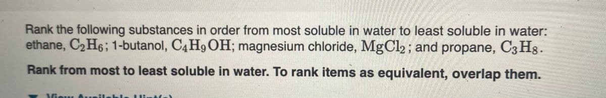 Rank the following substances in order from most soluble in water to least soluble in water:
ethane, C2H6; 1-butanol, C4 H9 OH; magnesium chloride, MgCl2; and propane, C3 Hg.
Rank from most to least soluble in water. To rank items as equivalent, overlap them.
Viou
