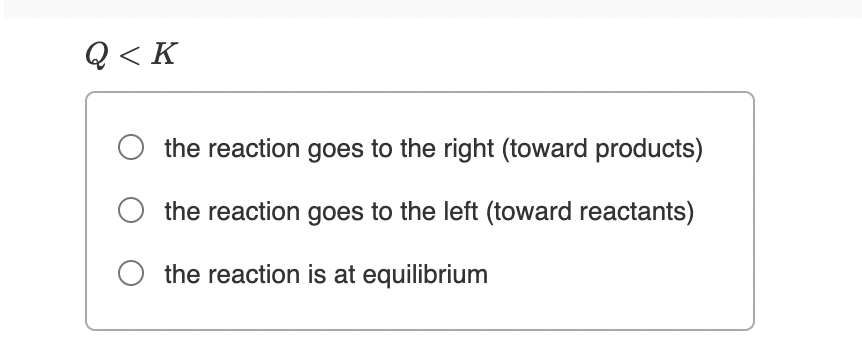 Q< K
the reaction goes to the right (toward products)
the reaction goes to the left (toward reactants)
the reaction is at equilibrium
