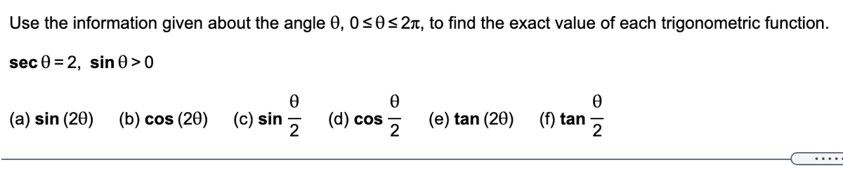 Use the information given about the angle 0, 0<0<2x, to find the exact value of each trigonometric function.
sec 0 = 2, sin 0 >0
(a) sin (20)
(b) cos (20)
(c) sin
(d) cos
2
(e) tan (20)
(f) tan
.....
