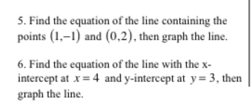 5. Find the equation of the line containing the
points (1,–1) and (0,2), then graph the line.
6. Find the equation of the line with the x-
intercept at x = 4 and y-intercept at y= 3, then
graph the line.
