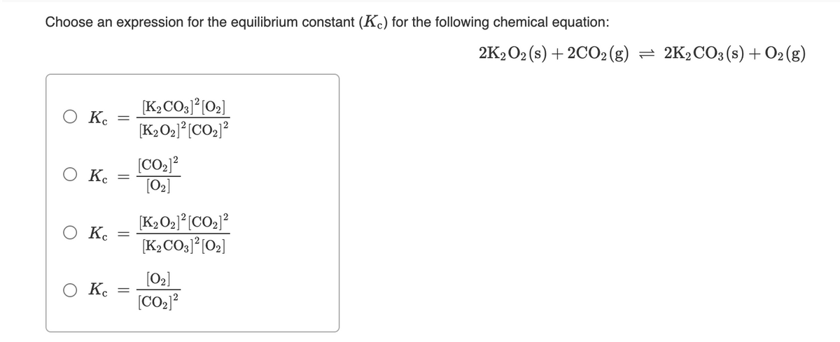 Choose an expression for the equilibrium constant (Kc) for the following chemical equation:
2K2 O2 (s) + 2CO2(g) = 2K2CO3 (s) + O2 (g)
[K2CO3]°[O2]
Ο Κ.
[K2O2]°[CO2]?
[CO2]?
O K.
[02]
[K2O2J°[CO2]?
O K.
[K2CO3]*[O2]
[O2]
Ko
[CO2]?
