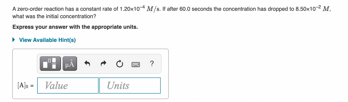 A zero-order reaction has a constant rate of 1.20x10-4 M/s. If after 60.0 seconds the concentration has dropped to 8.50x10-2 M,
what was the initial concentration?
Express your answer with the appropriate units.
• View Available Hint(s)
HÁ
[A]o =
Value
Units
%3D
