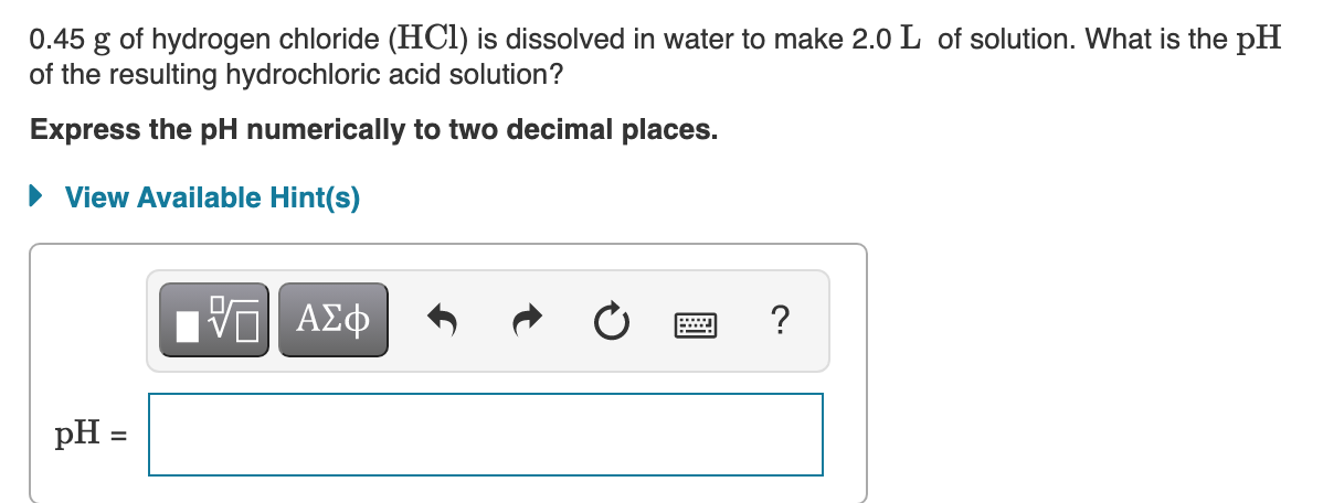 0.45 g of hydrogen chloride (HCI) is dissolved in water to make 2.0 L of solution. What is the pH
of the resulting hydrochloric acid solution?
Express the pH numerically to two decimal places.
• View Available Hint(s)
ΠΠ ΑΣφ
?
pH =
