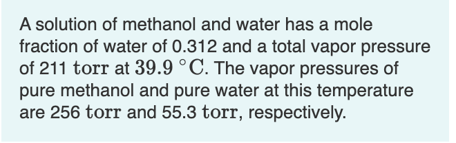 A solution of methanol and water has a mole
fraction of water of 0.312 and a total vapor pressure
of 211 torr at 39.9 °C. The vapor pressures of
pure methanol and pure water at this temperature
are 256 torr and 55.3 torr, respectively.
