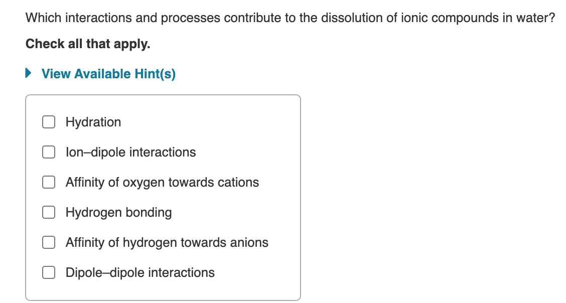 Which interactions and processes contribute to the dissolution of ionic compounds in water?
Check all that apply.
• View Available Hint(s)
Hydration
lon-dipole interactions
Affinity of oxygen towards cations
Hydrogen bonding
Affinity of hydrogen towards anions
Dipole-dipole interactions
