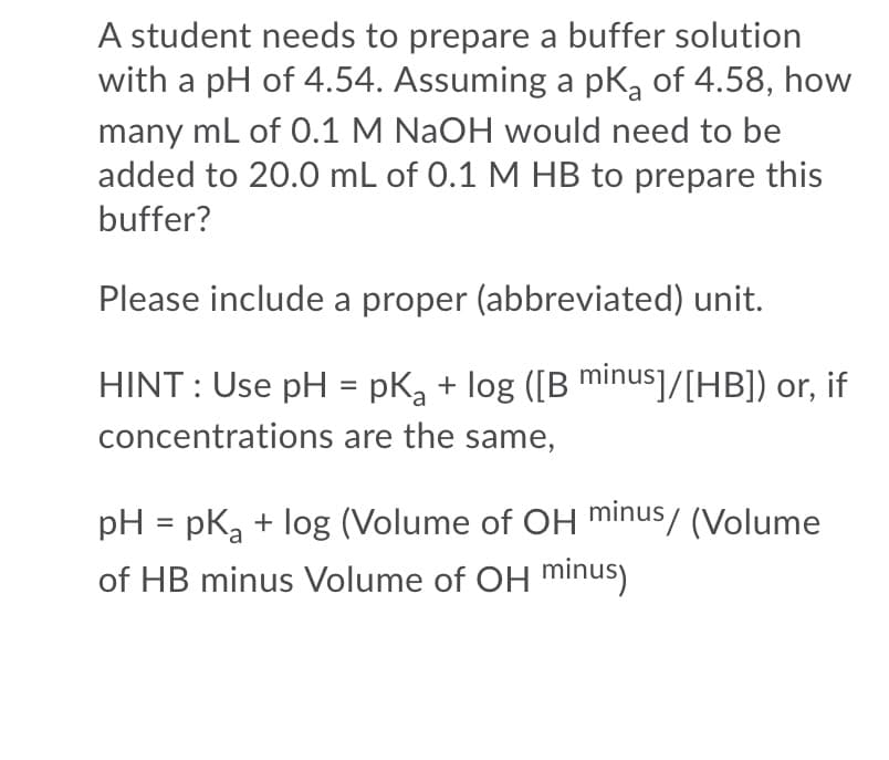 A student needs to prepare a buffer solution
with a pH of 4.54. Assuming a pKg of 4.58, how
many ml of 0.1 M NAOH would need to be
added to 20.0 mL of 0.1 M HB to prepare this
buffer?
Please include a proper (abbreviated) unit.
HINT : Use pH = pK, + log ([B minus]/[HB]) or, if
concentrations are the same,
pH = pk, + log (Volume of OH minus/ (Volume
of HB minus Volume of OH minus)
