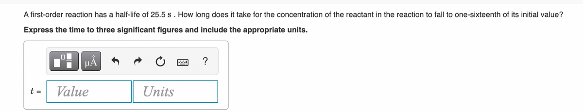 A first-order reaction has a half-life of 25.5 s. How long does it take for the concentration of the reactant in the reaction to fall to one-sixteenth of its initial value?
Express the time to three significant figures and include the appropriate units.
HẢ
?
t =
Value
Units
