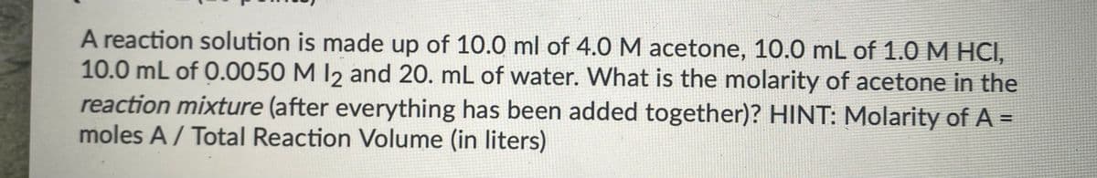 A reaction solution is made up of 10.0 ml of 4.0 M acetone, 10.0 mL of 1.0 M HCI,
10.0 mL of 0.0050 M 12 and 20. mL of water. What is the molarity of acetone in the
reaction mixture (after everything has been added together)? HINT: Molarity of A =
moles A/ Total Reaction Volume (in liters)
