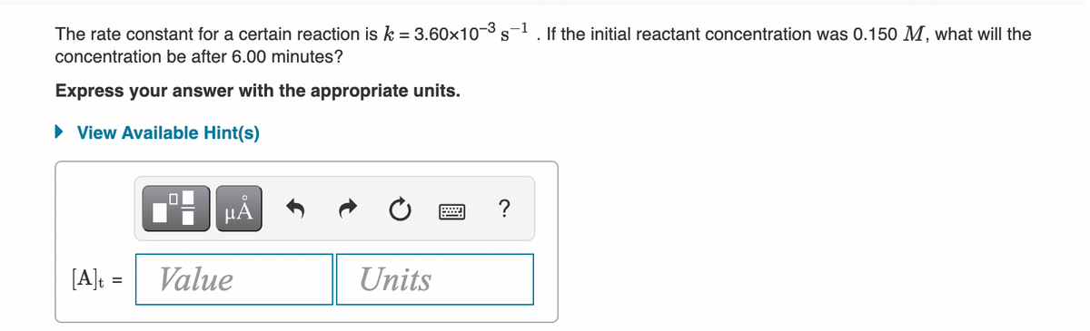 The rate constant for a certain reaction isk = 3.60×10¬3 s
If the initial reactant concentration was 0.150 M, what will the
concentration be after 6.00 minutes?
Express your answer with the appropriate units.
• View Available Hint(s)
HẢ
?
[A]: =
Value
Units
