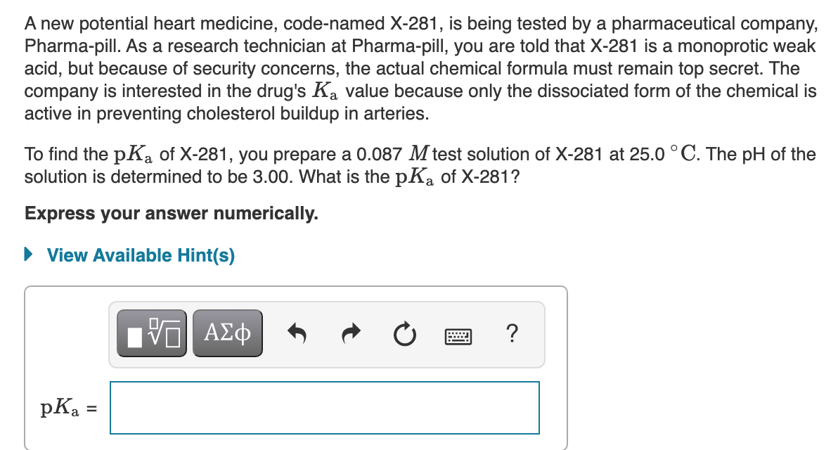 A new potential heart medicine, code-named X-281, is being tested by a pharmaceutical company,
Pharma-pill. As a research technician at Pharma-pill, you are told that X-281 is a monoprotic weak
acid, but because of security concerns, the actual chemical formula must remain top secret. The
company is interested in the drug's Ka value because only the dissociated form of the chemical is
active in preventing cholesterol buildup in arteries.
To find the pKa of X-281, you prepare a 0.087 M test solution of X-281 at 25.0°C. The pH of the
solution is determined to be 3.00. What is the pK, of X-281?
Express your answer numerically.
View Available Hint(s)
ΑΣφ
?
DA
pKa =
